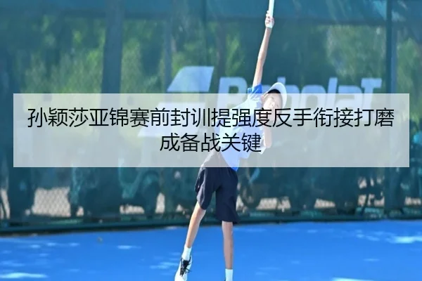 孙颖莎亚锦赛前封训提强度反手衔接打磨成备战关键